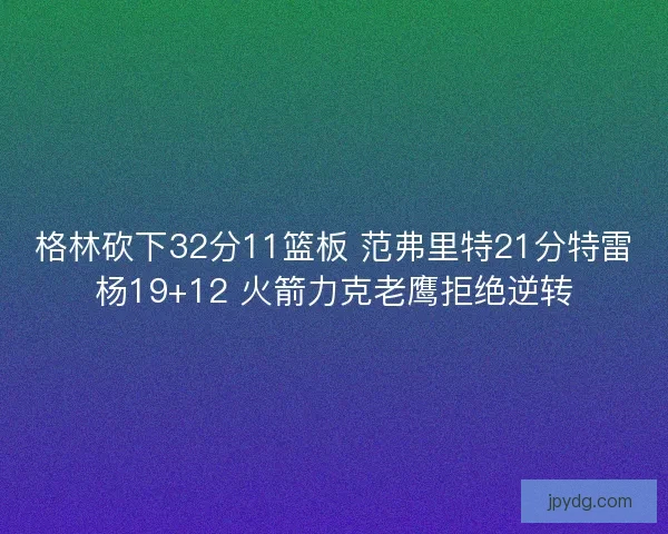 格林砍下32分11篮板 范弗里特21分特雷杨19+12 火箭力克老鹰拒绝逆转