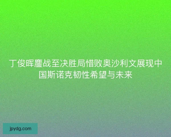丁俊晖鏖战至决胜局惜败奥沙利文展现中国斯诺克韧性希望与未来