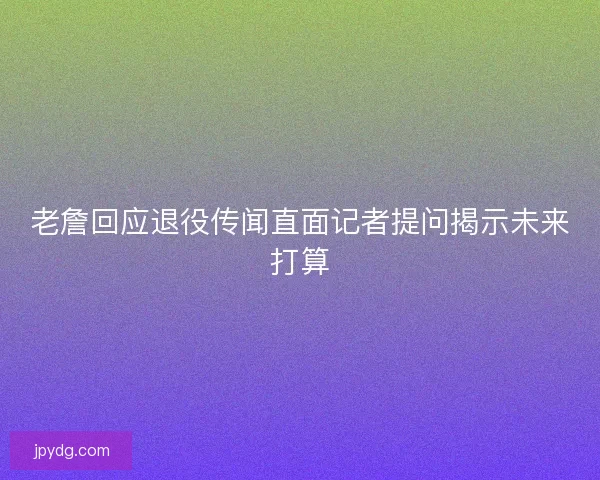 老詹回应退役传闻直面记者提问揭示未来打算