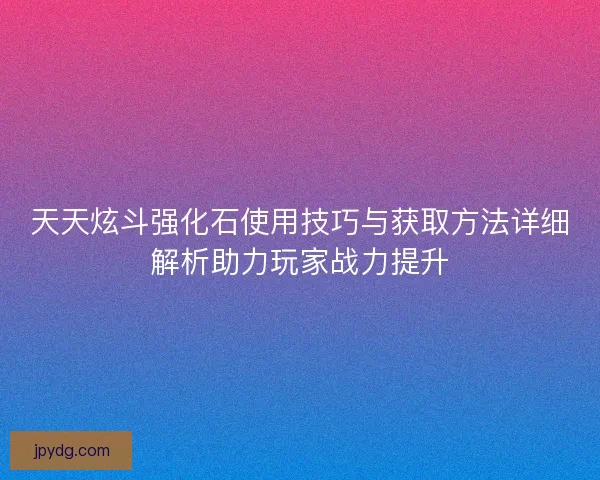 天天炫斗强化石使用技巧与获取方法详细解析助力玩家战力提升