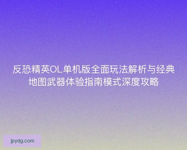 反恐精英OL单机版全面玩法解析与经典地图武器体验指南模式深度攻略