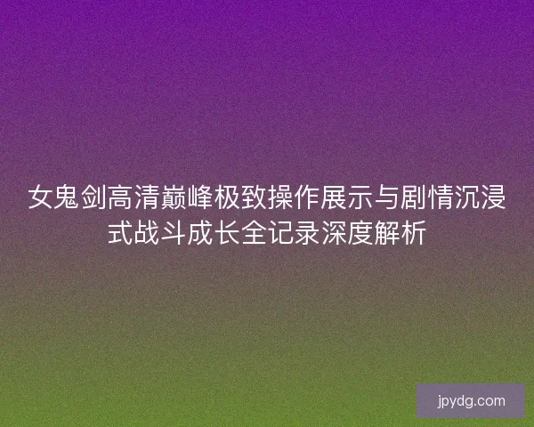 女鬼剑高清巅峰极致操作展示与剧情沉浸式战斗成长全记录深度解析