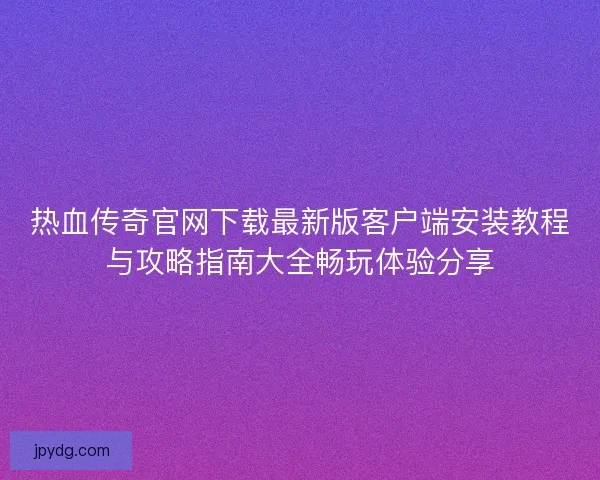 热血传奇官网下载最新版客户端安装教程与攻略指南大全畅玩体验分享