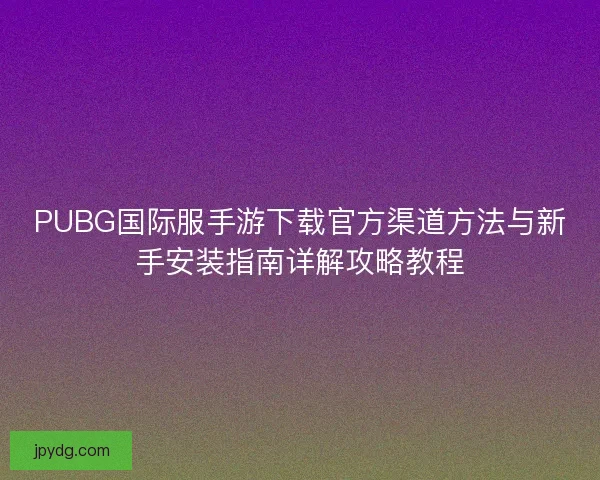 PUBG国际服手游下载官方渠道方法与新手安装指南详解攻略教程