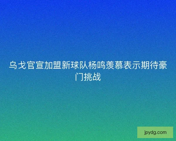 乌戈官宣加盟新球队杨鸣羡慕表示期待豪门挑战