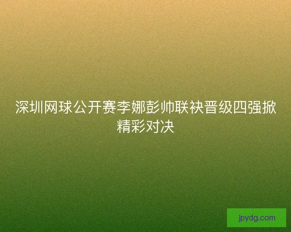 深圳网球公开赛李娜彭帅联袂晋级四强掀精彩对决