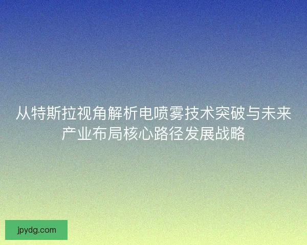 从特斯拉视角解析电喷雾技术突破与未来产业布局核心路径发展战略 从特斯拉视角解析电喷雾技术突破与未来产业布局核心路径发展战略