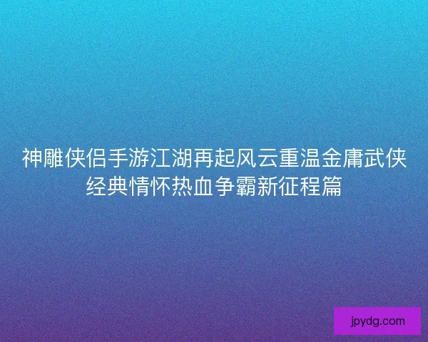 神雕侠侣手游江湖再起风云重温金庸武侠经典情怀热血争霸新征程篇 神雕侠侣手游江湖再起风云重温金庸武侠经典情怀热血争霸新征程篇