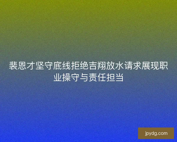 裴恩才坚守底线拒绝吉翔放水请求展现职业操守与责任担当