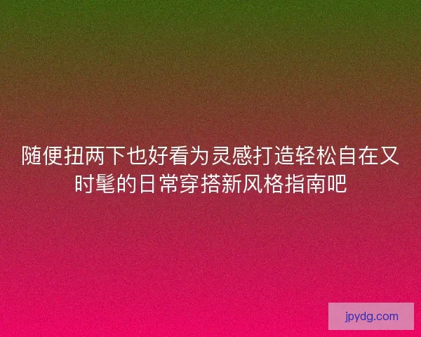 随便扭两下也好看为灵感打造轻松自在又时髦的日常穿搭新风格指南吧