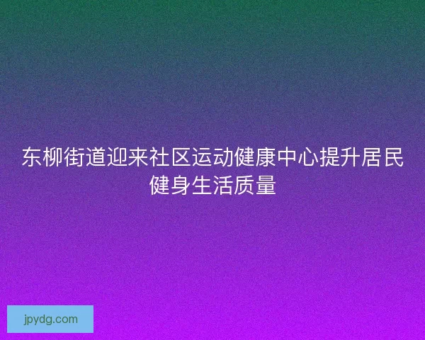 东柳街道迎来社区运动健康中心提升居民健身生活质量