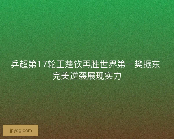 乒超第17轮王楚钦再胜世界第一樊振东 完美逆袭展现实力