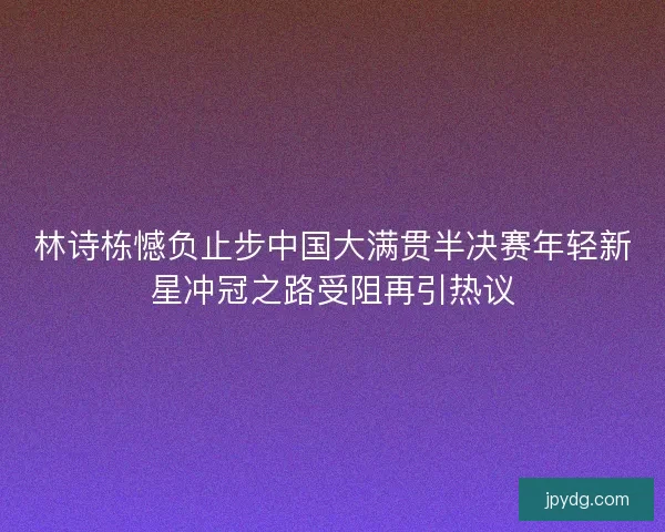 林诗栋憾负止步中国大满贯半决赛年轻新星冲冠之路受阻再引热议