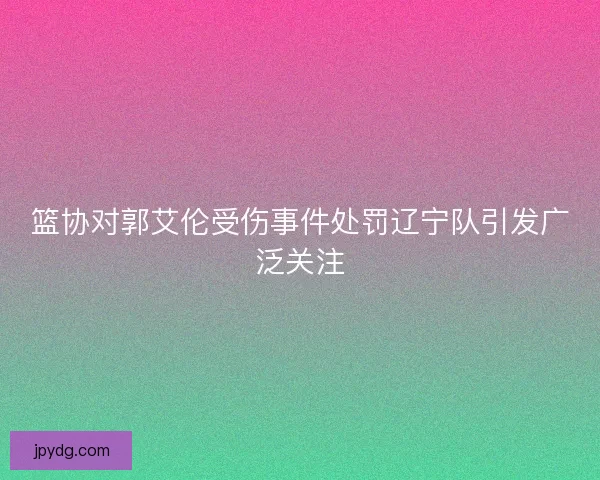 篮协对郭艾伦受伤事件处罚辽宁队引发广泛关注 篮协对郭艾伦受伤事件处罚辽宁队引发广泛关注