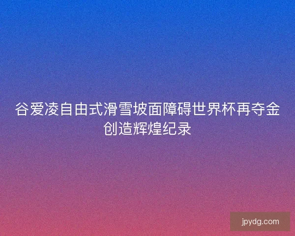 谷爱凌自由式滑雪坡面障碍世界杯再夺金创造辉煌纪录