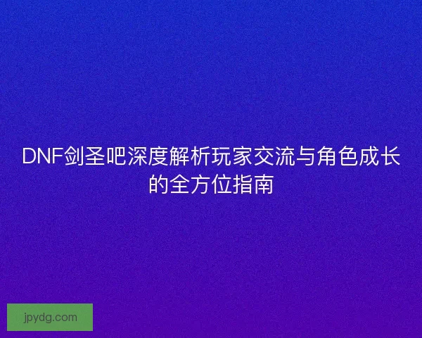 DNF剑圣吧深度解析玩家交流与角色成长的全方位指南