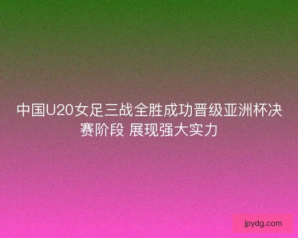 中国U20女足三战全胜成功晋级亚洲杯决赛阶段 展现强大实力