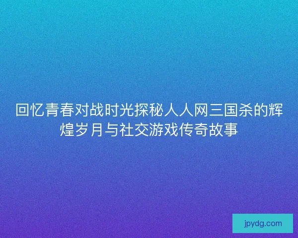 回忆青春对战时光探秘人人网三国杀的辉煌岁月与社交游戏传奇故事