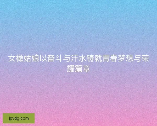 女橄姑娘以奋斗与汗水铸就青春梦想与荣耀篇章
