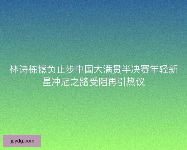 林诗栋憾负止步中国大满贯半决赛年轻新星冲冠之路受阻再引热议