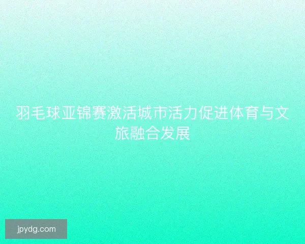 羽毛球亚锦赛激活城市活力促进体育与文旅融合发展