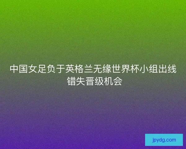 中国女足负于英格兰无缘世界杯小组出线 错失晋级机会