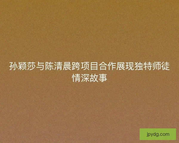 孙颖莎与陈清晨跨项目合作展现独特师徒情深故事