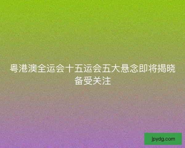 粤港澳全运会十五运会五大悬念即将揭晓备受关注 粤港澳全运会十五运会五大悬念即将揭晓备受关注