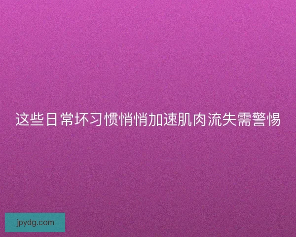 这些日常坏习惯悄悄加速肌肉流失需警惕