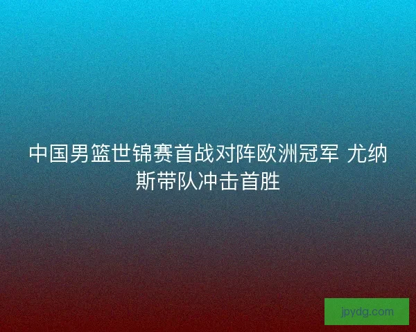 中国男篮世锦赛首战对阵欧洲冠军 尤纳斯带队冲击首胜