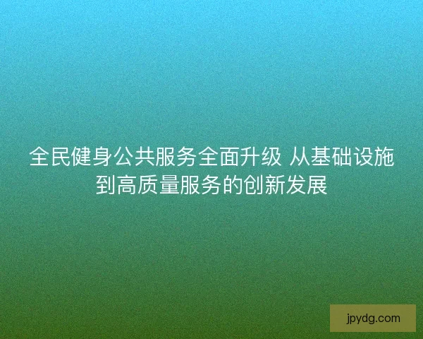 全民健身公共服务全面升级 从基础设施到高质量服务的创新发展