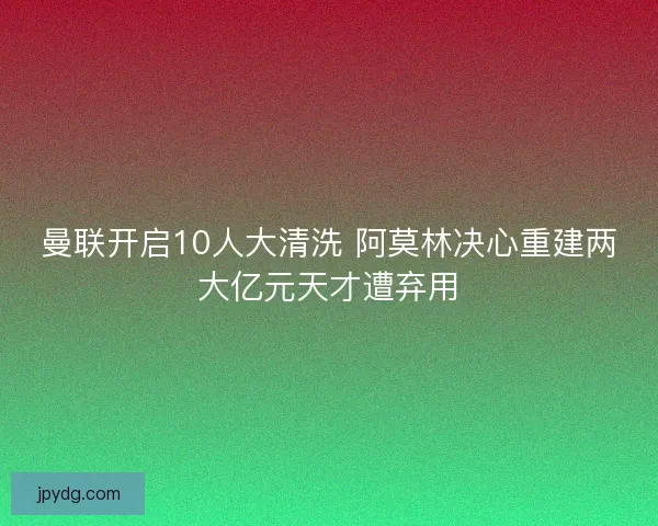 曼联开启10人大清洗 阿莫林决心重建两大亿元天才遭弃用