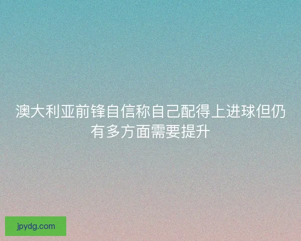 澳大利亚前锋自信称自己配得上进球但仍有多方面需要提升