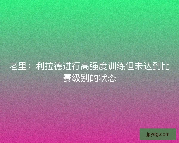老里:利拉德进行高强度训练但未达到比赛级别的状态 老里:利拉德进行高强度训练但未达到比赛级别的状态
