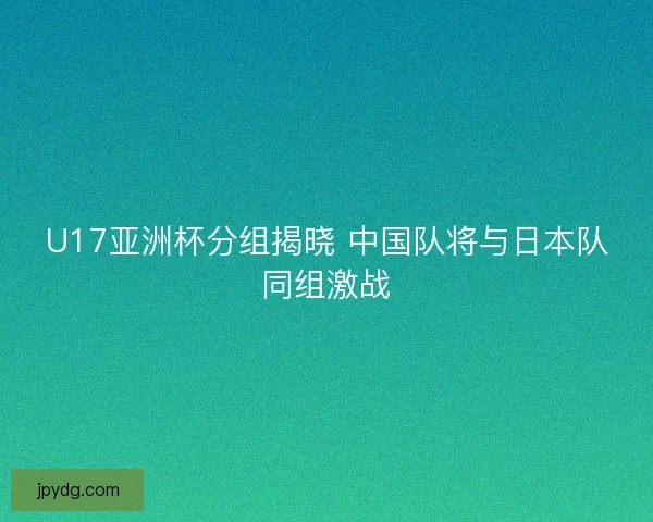 U17亚洲杯分组揭晓 中国队将与日本队同组激战 U17亚洲杯分组揭晓 中国队将与日本队同组激战