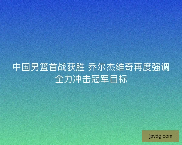 中国男篮首战获胜 乔尔杰维奇再度强调全力冲击冠军目标