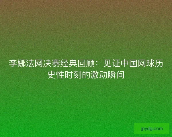 李娜法网决赛经典回顾：见证中国网球历史性时刻的激动瞬间