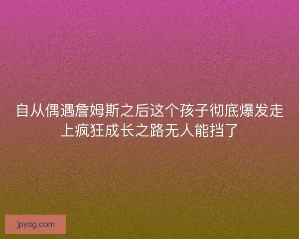 自从偶遇詹姆斯之后这个孩子彻底爆发走上疯狂成长之路无人能挡了 自从偶遇詹姆斯之后这个孩子彻底爆发走上疯狂成长之路无人能挡了