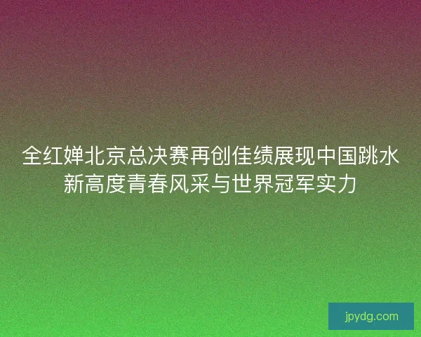 全红婵北京总决赛再创佳绩展现中国跳水新高度青春风采与世界冠军实力 全红婵北京总决赛再创佳绩展现中国跳水新高度青春风采与世界冠军实力