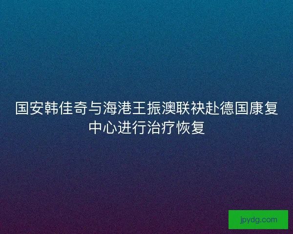 国安韩佳奇与海港王振澳联袂赴德国康复中心进行治疗恢复 国安韩佳奇与海港王振澳联袂赴德国康复中心进行治疗恢复
