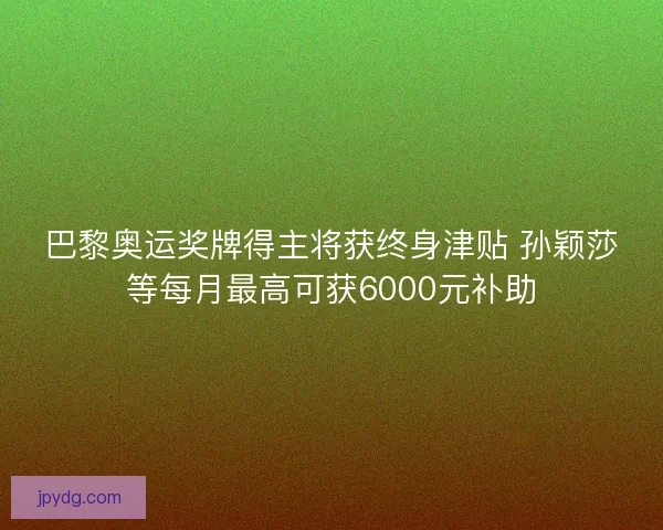 巴黎奥运奖牌得主将获终身津贴 孙颖莎等每月最高可获6000元补助 巴黎奥运奖牌得主将获终身津贴 孙颖莎等每月最高可获6000元补助