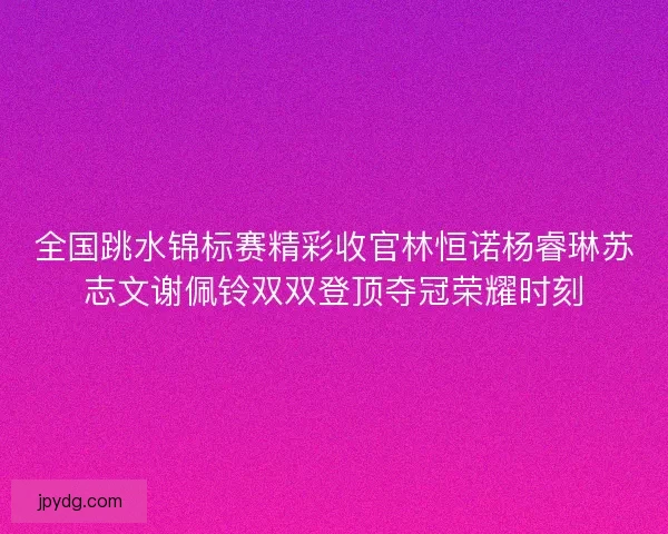 全国跳水锦标赛精彩收官林恒诺杨睿琳苏志文谢佩铃双双登顶夺冠荣耀时刻 全国跳水锦标赛精彩收官林恒诺杨睿琳苏志文谢佩铃双双登顶夺冠荣耀时刻