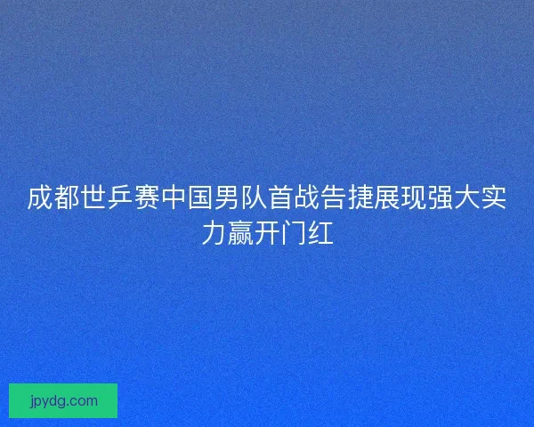 成都世乒赛中国男队首战告捷展现强大实力赢开门红